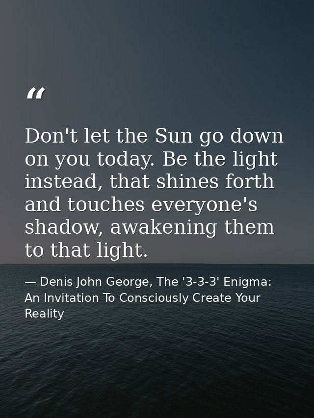 Don't let the Sun go down on you today. Be the light instead, that shines forth and touches everyone's shadow, awakening — Denis John George, The '3-3-3' Enigma: An Invitation To Consciously Create Your Reality