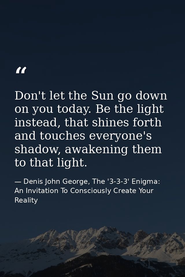 Don't let the Sun go down on you today. Be the light instead, that shines forth and touches everyone's shadow, awakening — Denis John George, The '3-3-3' Enigma: An Invitation To Consciously Create Your Reality