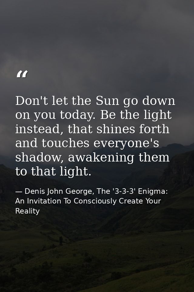 Don't let the Sun go down on you today. Be the light instead, that shines forth and touches everyone's shadow, awakening — Denis John George, The '3-3-3' Enigma: An Invitation To Consciously Create Your Reality