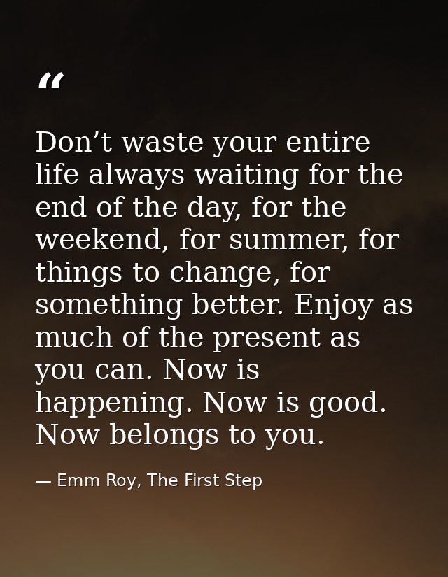 Don’t waste your entire life always waiting for the end of the day, for the weekend, for summer, for things to change, f — Emm Roy, The First Step