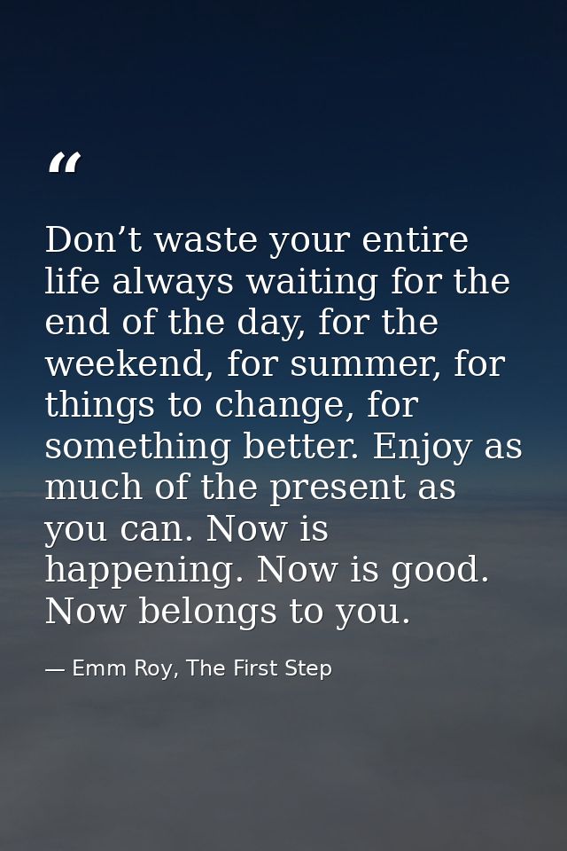 Don’t waste your entire life always waiting for the end of the day, for the weekend, for summer, for things to change, f — Emm Roy, The First Step