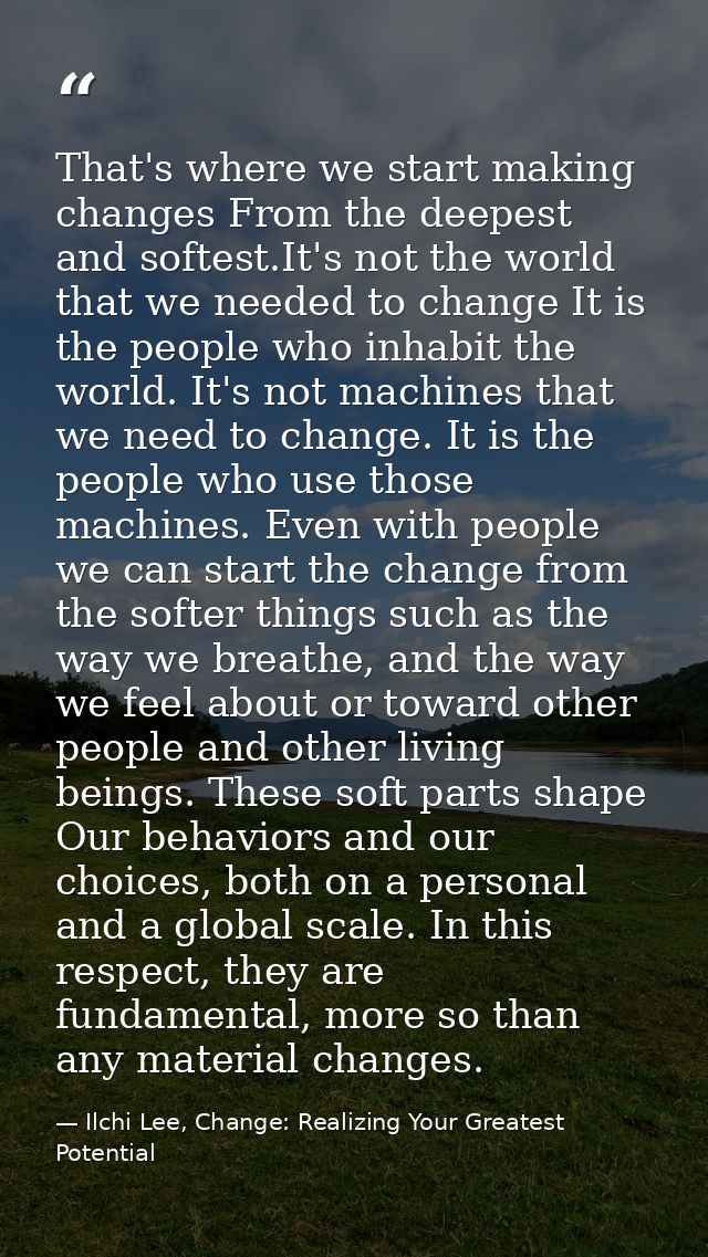 That's where we start making changes From the deepest and softest.It's not the world that we needed to change It is the  — Ilchi Lee, Change: Realizing Your Greatest Potential