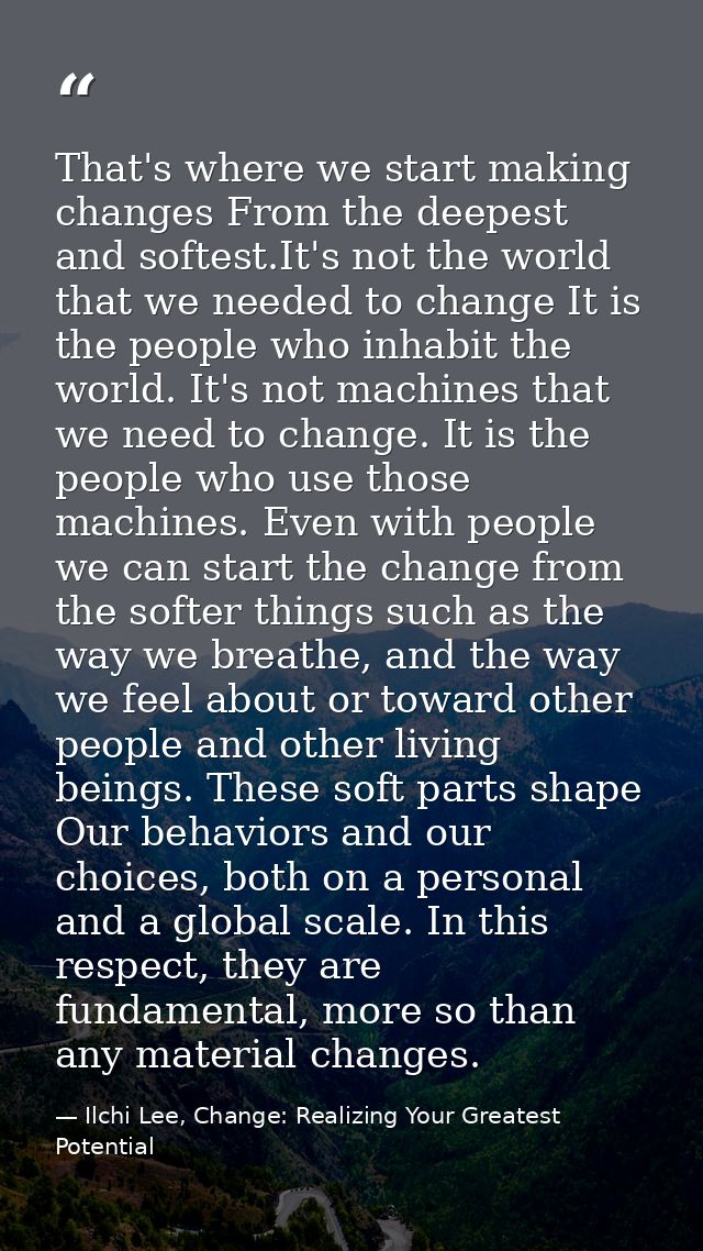 That's where we start making changes From the deepest and softest.It's not the world that we needed to change It is the  — Ilchi Lee, Change: Realizing Your Greatest Potential