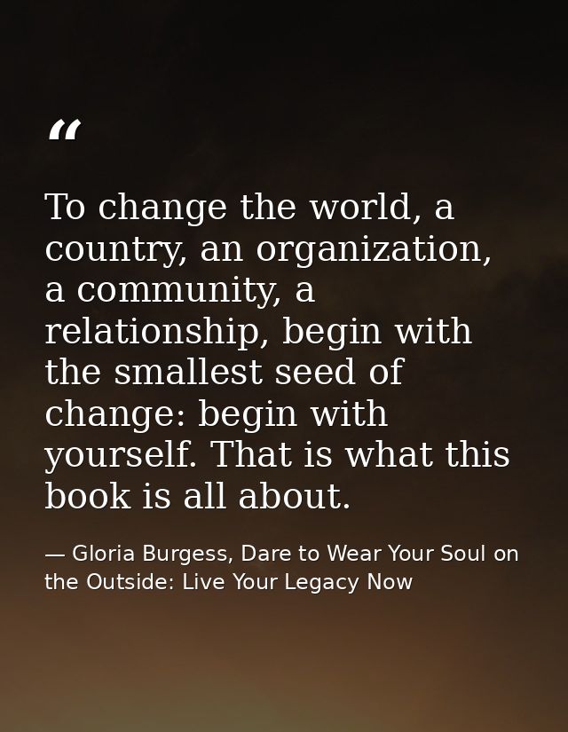 To change the world, a country, an organization, a community, a relationship, begin with the smallest seed of change: be — Gloria Burgess, Dare to Wear Your Soul on the Outside: Live Your Legacy Now