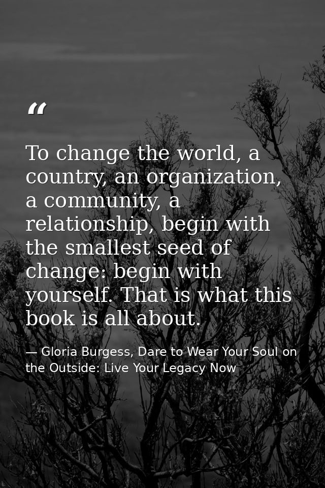 To change the world, a country, an organization, a community, a relationship, begin with the smallest seed of change: be — Gloria Burgess, Dare to Wear Your Soul on the Outside: Live Your Legacy Now