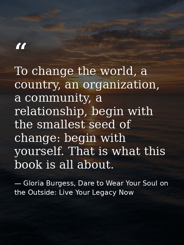 To change the world, a country, an organization, a community, a relationship, begin with the smallest seed of change: be — Gloria Burgess, Dare to Wear Your Soul on the Outside: Live Your Legacy Now