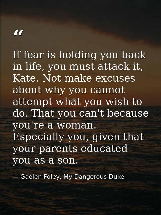If fear is holding you back in life, you must attack it, Kate. Not make excuses about why you cannot attempt what you wi — Gaelen Foley, My Dangerous Duke