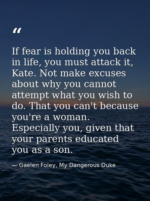 If fear is holding you back in life, you must attack it, Kate. Not make excuses about why you cannot attempt what you wi — Gaelen Foley, My Dangerous Duke