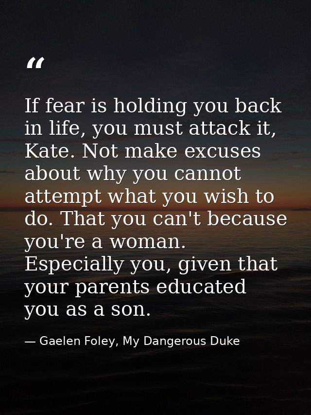 If fear is holding you back in life, you must attack it, Kate. Not make excuses about why you cannot attempt what you wi — Gaelen Foley, My Dangerous Duke