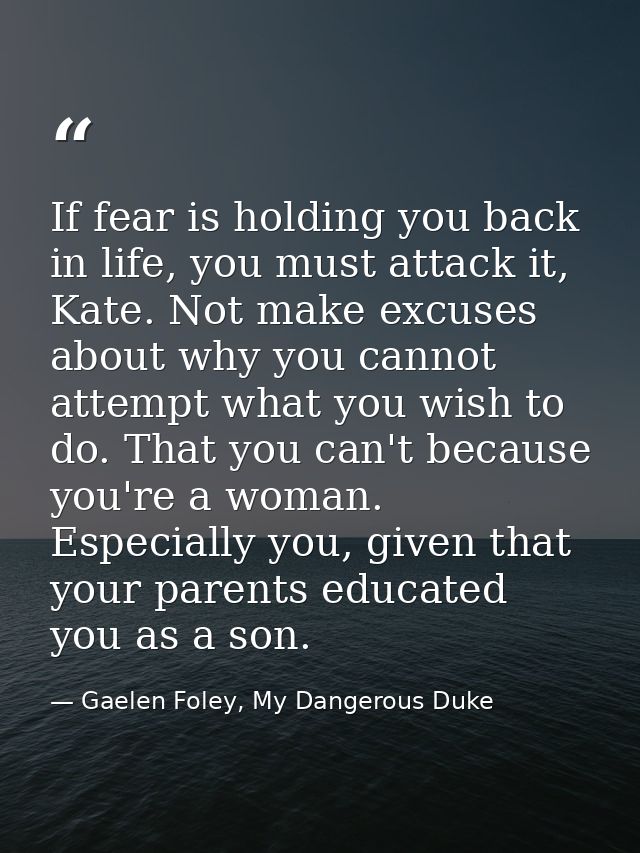 If fear is holding you back in life, you must attack it, Kate. Not make excuses about why you cannot attempt what you wi — Gaelen Foley, My Dangerous Duke