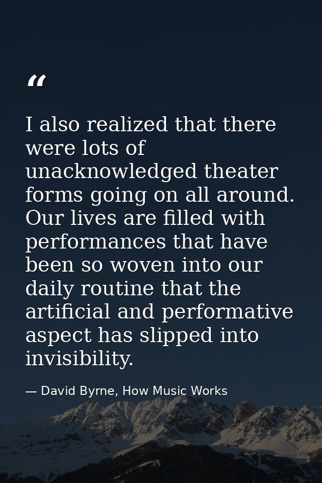 I also realized that there were lots of unacknowledged theater forms going on all around. Our lives are filled with perf — David Byrne, How Music Works