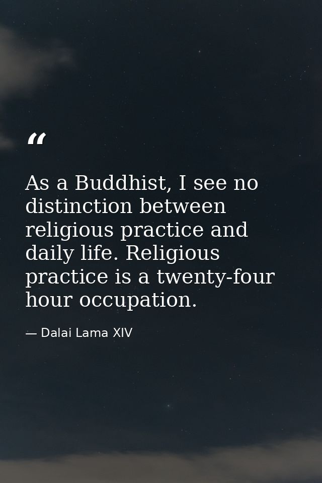 As a Buddhist, I see no distinction between religious practice and daily life. Religious practice is a twenty-four hour  — Dalai Lama XIV