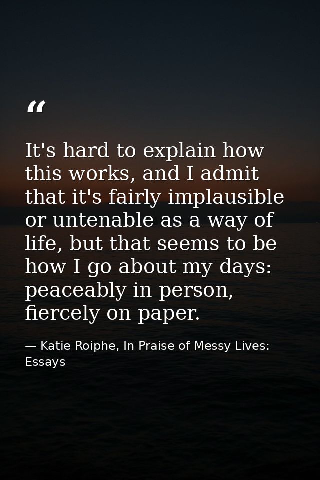 It's hard to explain how this works, and I admit that it's fairly implausible or untenable as a way of life, but that se — Katie Roiphe, In Praise of Messy Lives: Essays