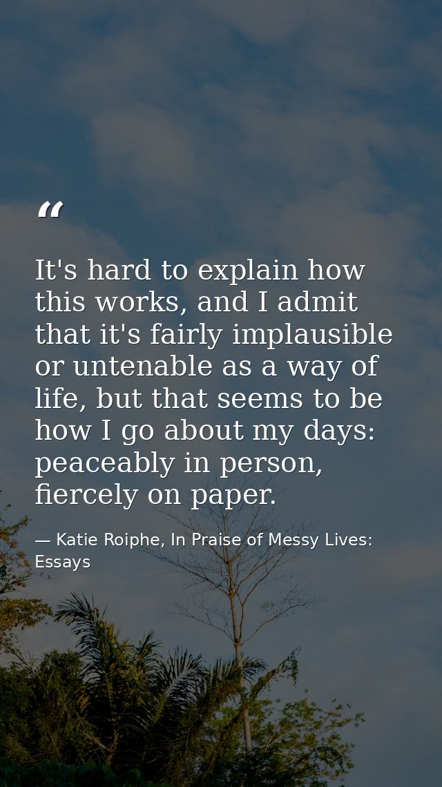 It's hard to explain how this works, and I admit that it's fairly implausible or untenable as a way of life, but that se — Katie Roiphe, In Praise of Messy Lives: Essays