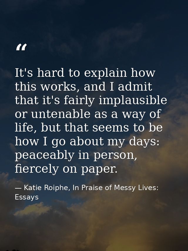 It's hard to explain how this works, and I admit that it's fairly implausible or untenable as a way of life, but that se — Katie Roiphe, In Praise of Messy Lives: Essays