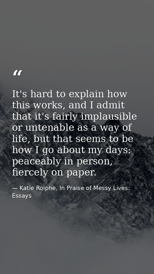 It's hard to explain how this works, and I admit that it's fairly implausible or untenable as a way of life, but that se — Katie Roiphe, In Praise of Messy Lives: Essays