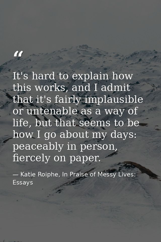 It's hard to explain how this works, and I admit that it's fairly implausible or untenable as a way of life, but that se — Katie Roiphe, In Praise of Messy Lives: Essays