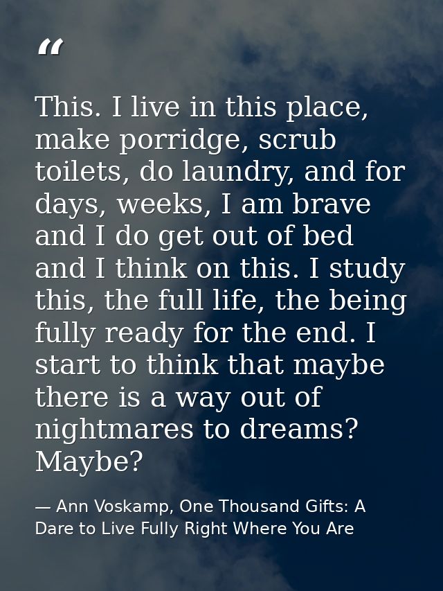 This. I live in this place, make porridge, scrub toilets, do laundry, and for days, weeks, I am brave and I do get out o — Ann Voskamp, One Thousand Gifts: A Dare to Live Fully Right Where You Are