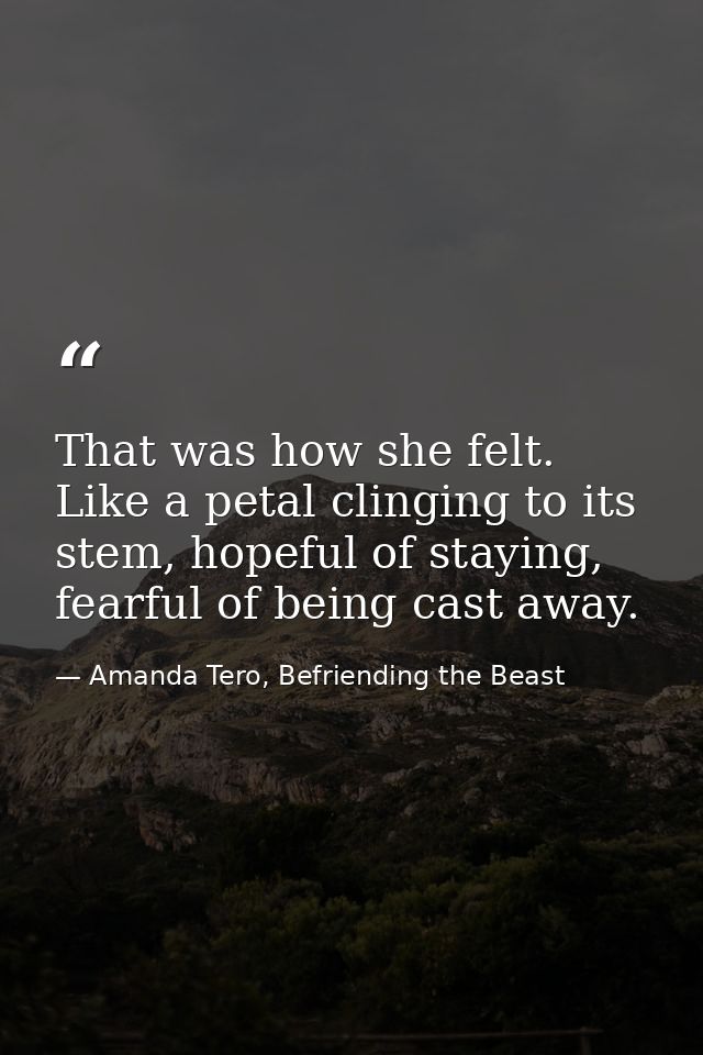 That was how she felt. Like a petal clinging to its stem, hopeful of staying, fearful of being cast away. — Amanda Tero, Befriending the Beast