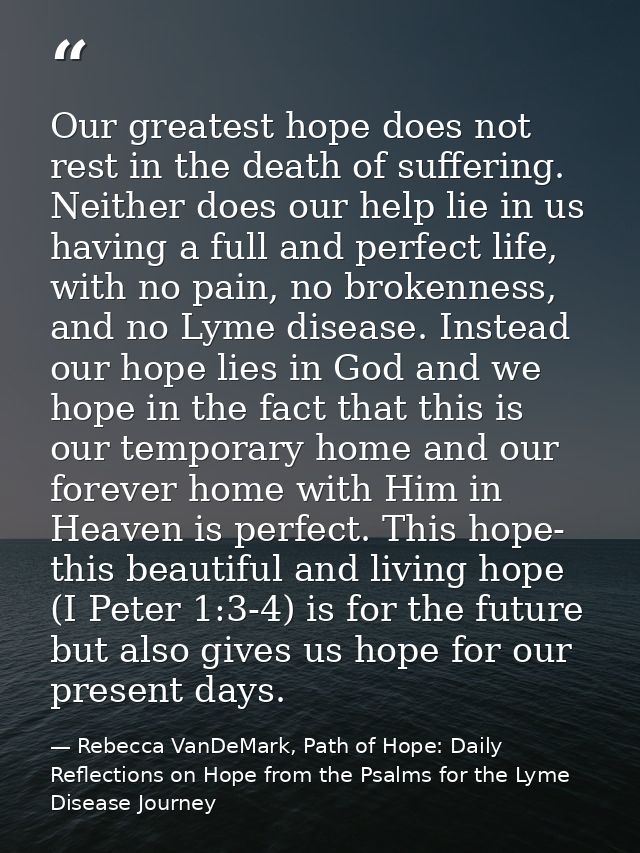 Our greatest hope does not rest in the death of suffering. Neither does our help lie in us having a full and perfect lif — Rebecca VanDeMark, Path of Hope: Daily Reflections on Hope from the Psalms for the Lyme Disease Journey