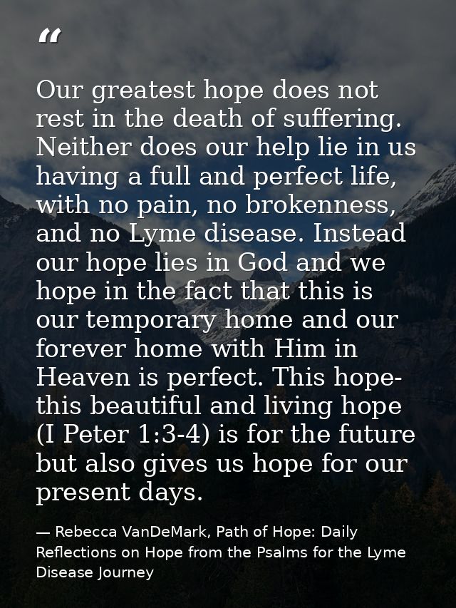 Our greatest hope does not rest in the death of suffering. Neither does our help lie in us having a full and perfect lif — Rebecca VanDeMark, Path of Hope: Daily Reflections on Hope from the Psalms for the Lyme Disease Journey