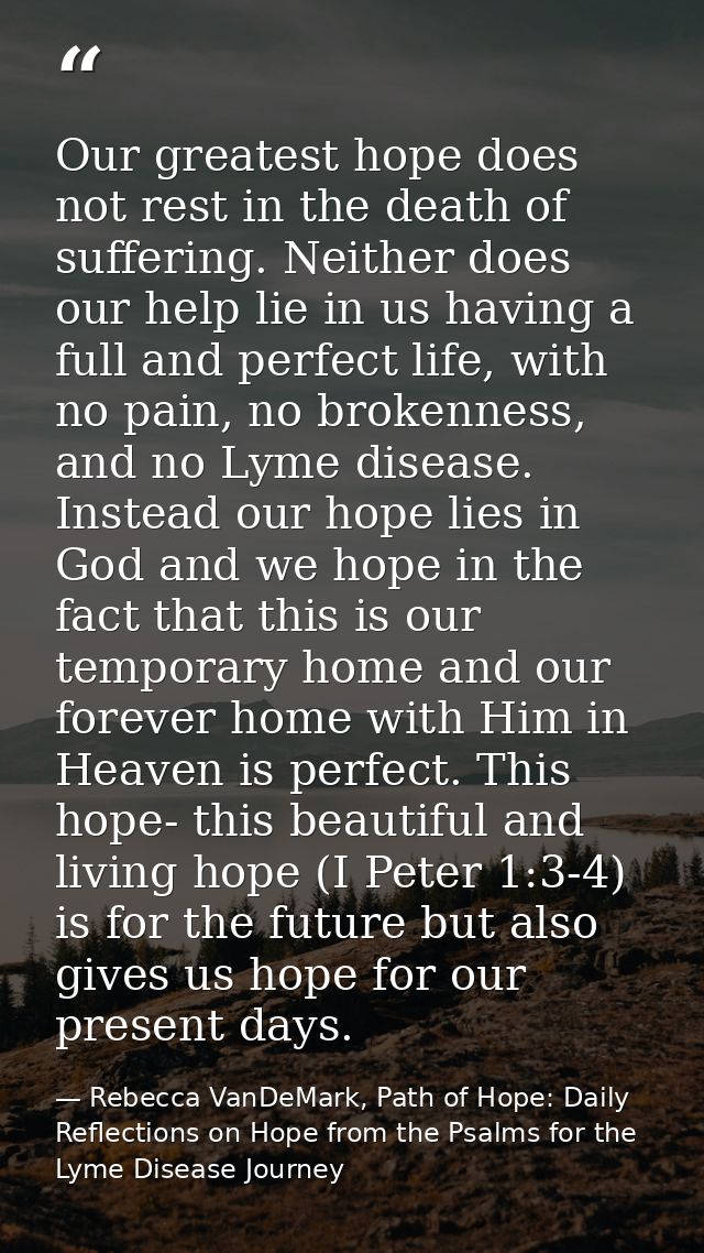 Our greatest hope does not rest in the death of suffering. Neither does our help lie in us having a full and perfect lif — Rebecca VanDeMark, Path of Hope: Daily Reflections on Hope from the Psalms for the Lyme Disease Journey