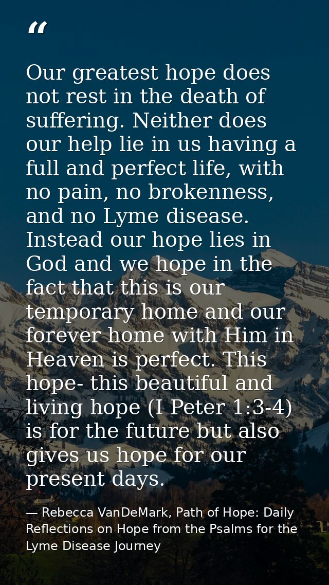 Our greatest hope does not rest in the death of suffering. Neither does our help lie in us having a full and perfect lif — Rebecca VanDeMark, Path of Hope: Daily Reflections on Hope from the Psalms for the Lyme Disease Journey
