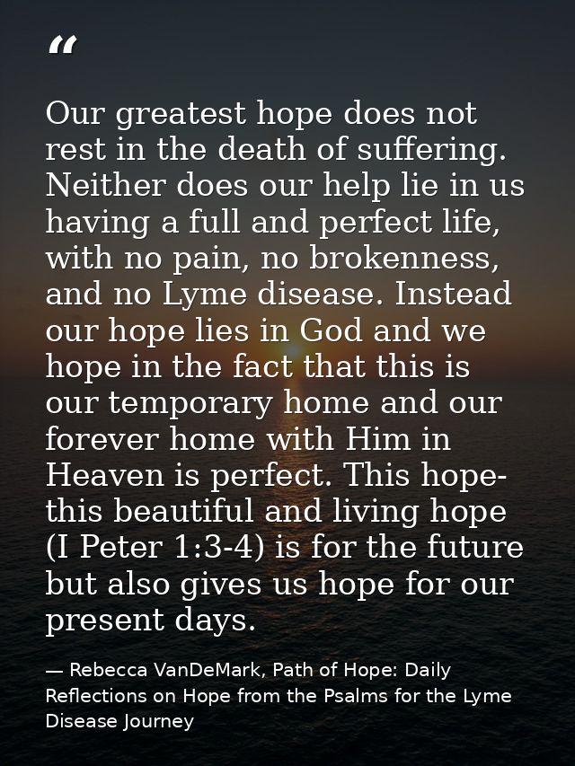 Our greatest hope does not rest in the death of suffering. Neither does our help lie in us having a full and perfect lif — Rebecca VanDeMark, Path of Hope: Daily Reflections on Hope from the Psalms for the Lyme Disease Journey