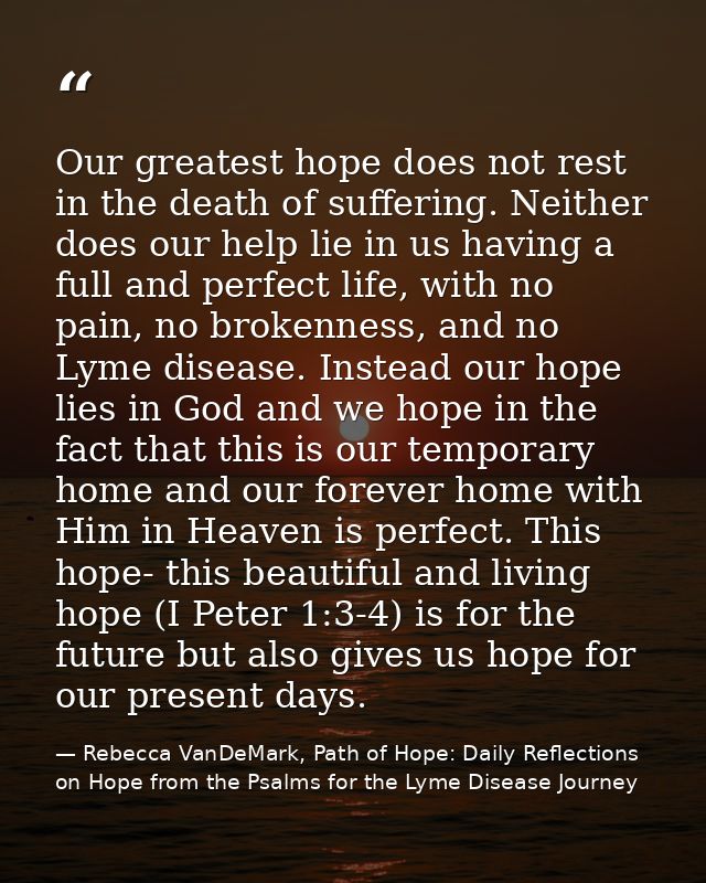 Our greatest hope does not rest in the death of suffering. Neither does our help lie in us having a full and perfect lif — Rebecca VanDeMark, Path of Hope: Daily Reflections on Hope from the Psalms for the Lyme Disease Journey