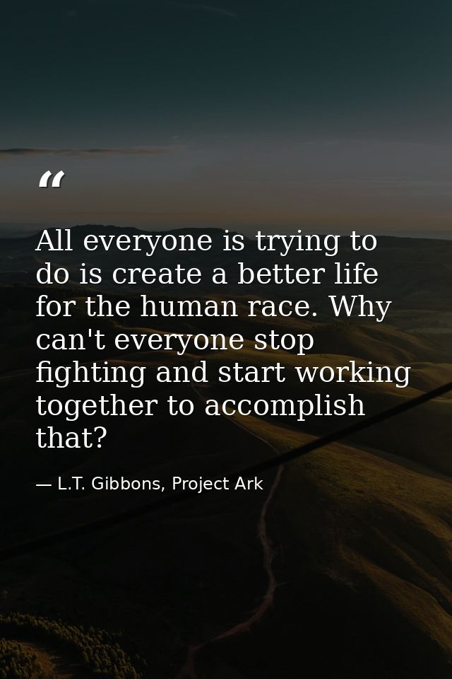 All everyone is trying to do is create a better life for the human race. Why can't everyone stop fighting and start work — L.T. Gibbons, Project Ark