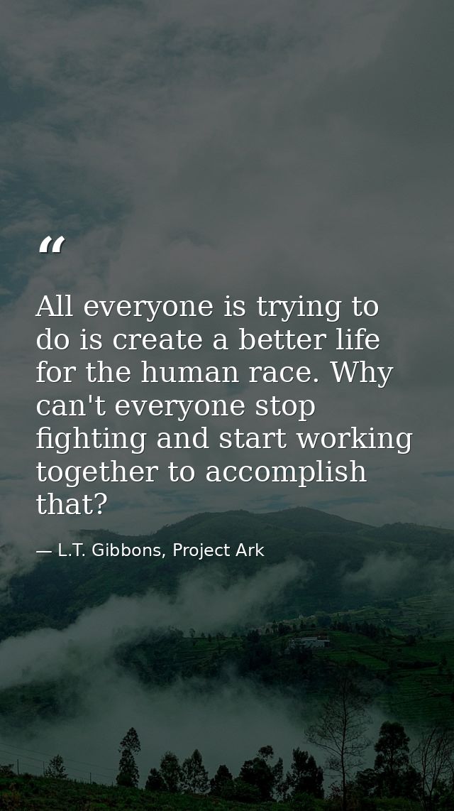 All everyone is trying to do is create a better life for the human race. Why can't everyone stop fighting and start work — L.T. Gibbons, Project Ark
