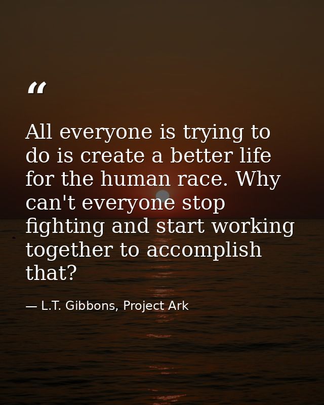 All everyone is trying to do is create a better life for the human race. Why can't everyone stop fighting and start work — L.T. Gibbons, Project Ark