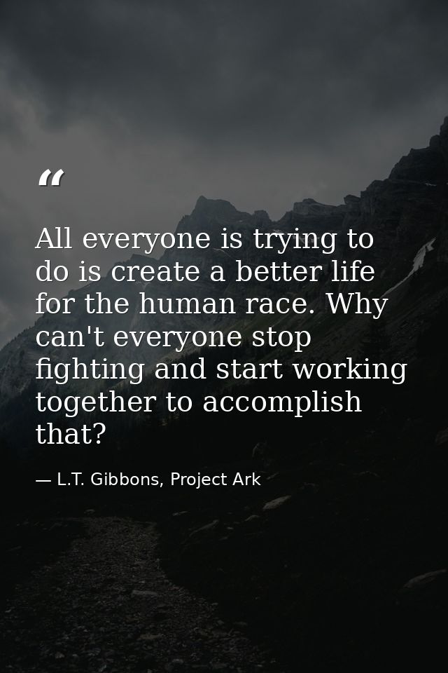 All everyone is trying to do is create a better life for the human race. Why can't everyone stop fighting and start work — L.T. Gibbons, Project Ark