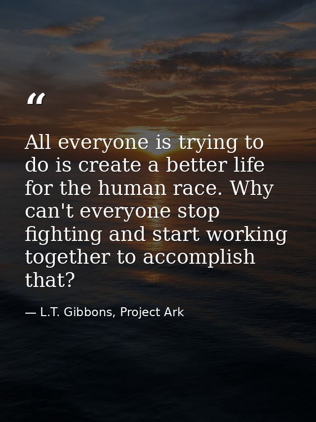 All everyone is trying to do is create a better life for the human race. Why can't everyone stop fighting and start work — L.T. Gibbons, Project Ark