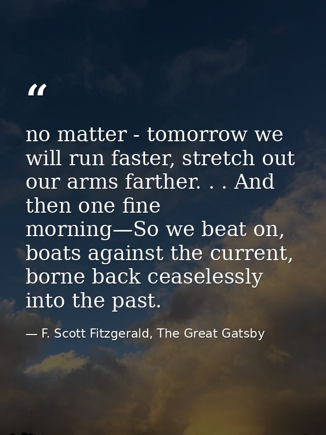 no matter - tomorrow we will run faster, stretch out our arms farther. . . And then one fine morning—So we beat on, boat — F. Scott Fitzgerald, The Great Gatsby