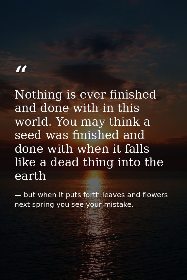 Nothing is ever finished and done with in this world. You may think a seed was finished and done with when it falls like — but when it puts forth leaves and flowers next spring you see your mistake.