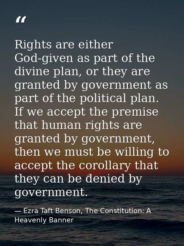Rights are either God-given as part of the divine plan, or they are granted by government as part of the political plan. — Ezra Taft Benson, The Constitution: A Heavenly Banner