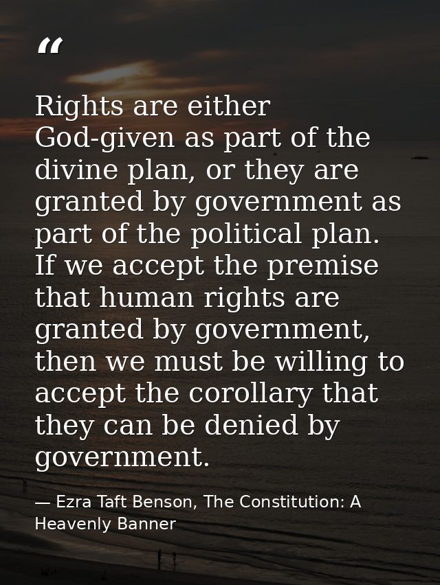 Rights are either God-given as part of the divine plan, or they are granted by government as part of the political plan. — Ezra Taft Benson, The Constitution: A Heavenly Banner