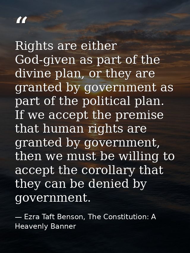 Rights are either God-given as part of the divine plan, or they are granted by government as part of the political plan. — Ezra Taft Benson, The Constitution: A Heavenly Banner