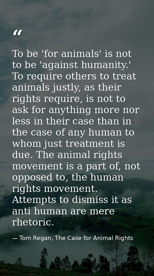 To be 'for animals' is not to be 'against humanity.' To require others to treat animals justly, as their rights require, — Tom Regan, The Case for Animal Rights