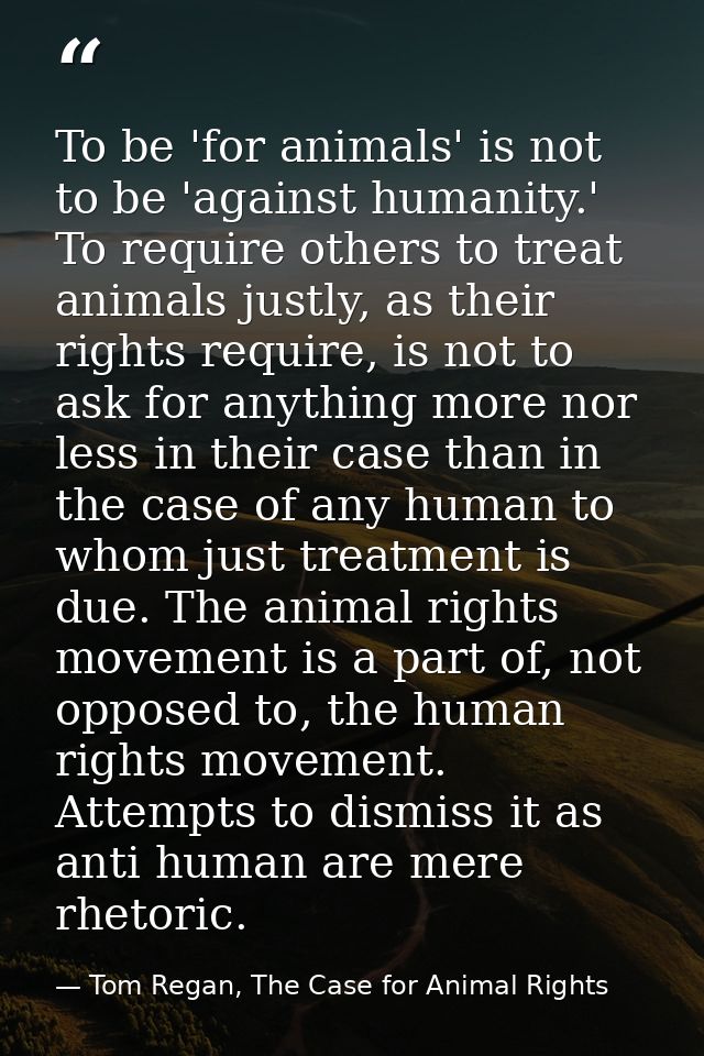 To be 'for animals' is not to be 'against humanity.' To require others to treat animals justly, as their rights require, — Tom Regan, The Case for Animal Rights