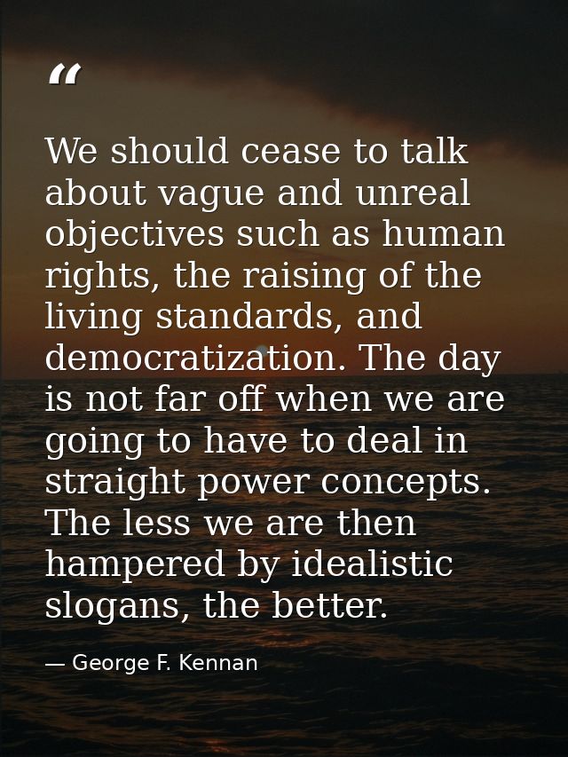 We should cease to talk about vague and unreal objectives such as human rights, the raising of the living standards, and — George F. Kennan