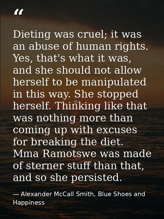 Dieting was cruel; it was an abuse of human rights. Yes, that's what it was, and she should not allow herself to be mani — Alexander McCall Smith, Blue Shoes and Happiness