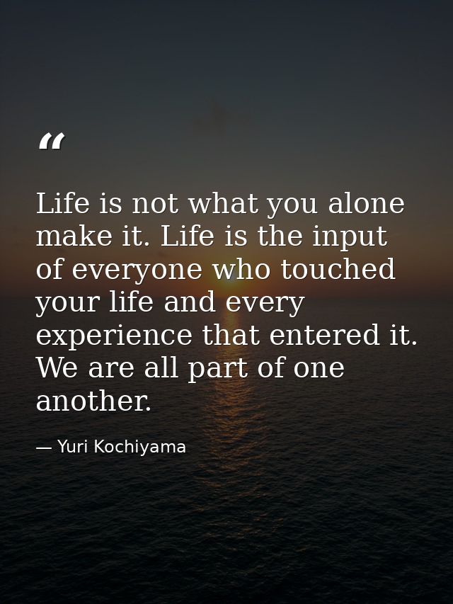 Life is not what you alone make it. Life is the input of everyone who touched your life and every experience that entere — Yuri Kochiyama