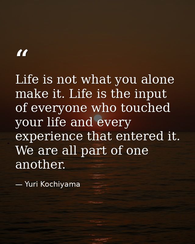 Life is not what you alone make it. Life is the input of everyone who touched your life and every experience that entere — Yuri Kochiyama