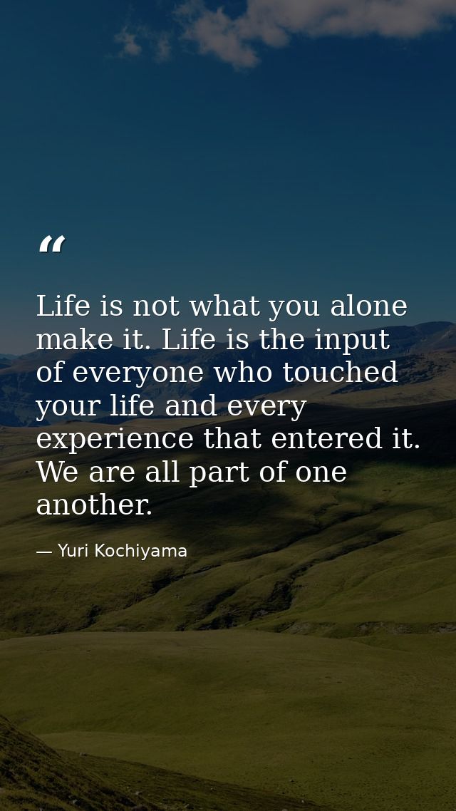 Life is not what you alone make it. Life is the input of everyone who touched your life and every experience that entere — Yuri Kochiyama