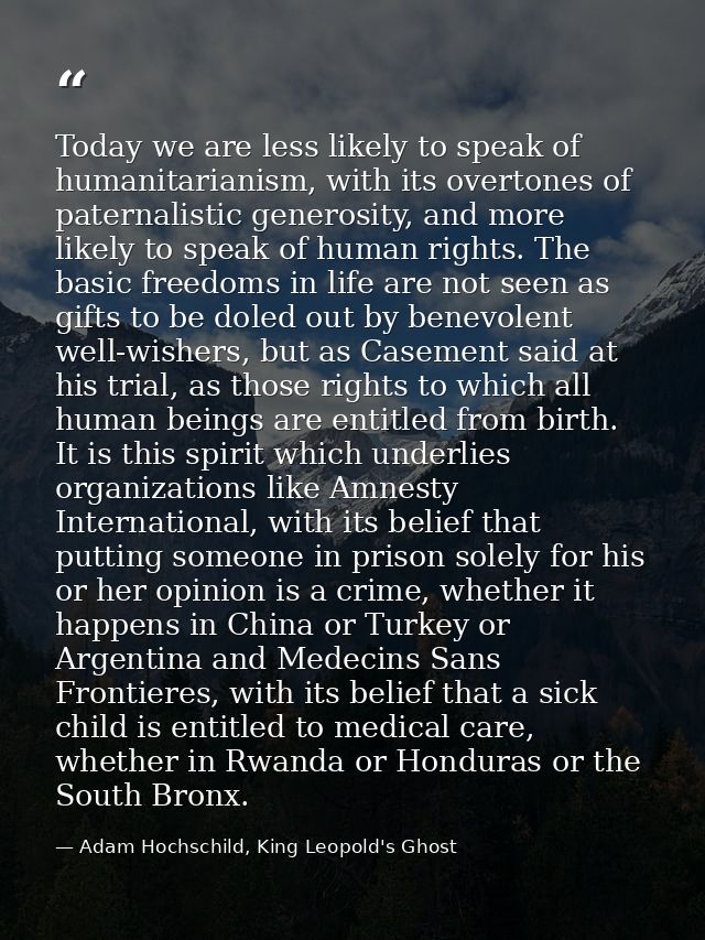 Today we are less likely to speak of humanitarianism, with its overtones of paternalistic generosity, and more likely to — Adam Hochschild, King Leopold's Ghost