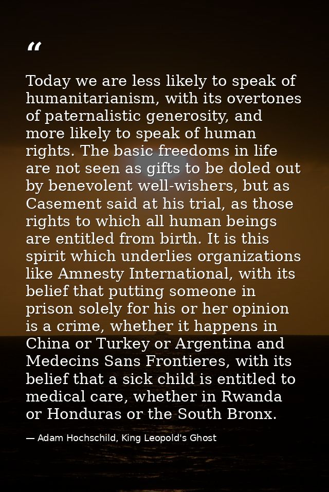 Today we are less likely to speak of humanitarianism, with its overtones of paternalistic generosity, and more likely to — Adam Hochschild, King Leopold's Ghost