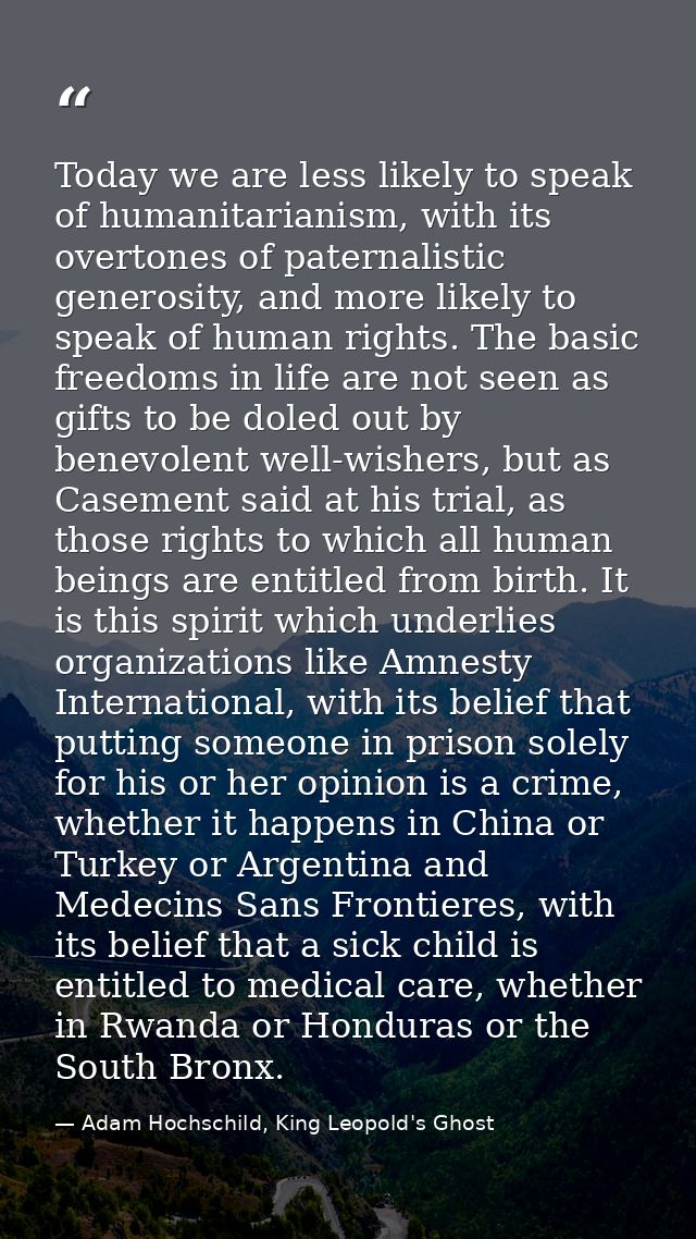 Today we are less likely to speak of humanitarianism, with its overtones of paternalistic generosity, and more likely to — Adam Hochschild, King Leopold's Ghost