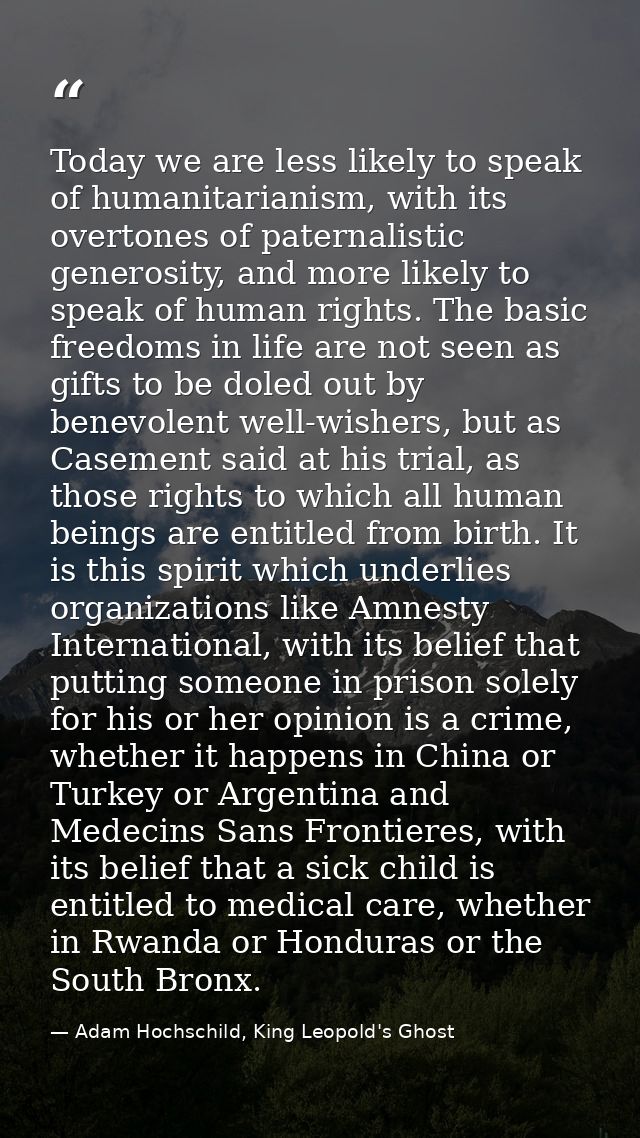 Today we are less likely to speak of humanitarianism, with its overtones of paternalistic generosity, and more likely to — Adam Hochschild, King Leopold's Ghost